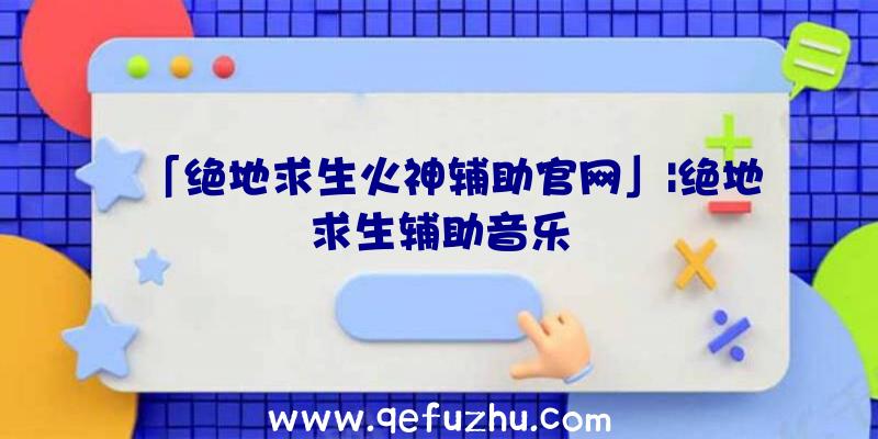 「绝地求生火神辅助官网」|绝地求生辅助音乐